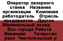 Оператор лазерного станка › Название организации ­ Компания-работодатель › Отрасль предприятия ­ Другое › Минимальный оклад ­ 1 - Все города Работа » Вакансии   . Татарстан респ.,Чистопольский р-н